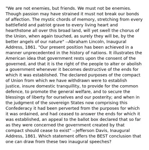 "We are not enemies, but friends. We must not be enemies. Though passion may have strained it must not break our bonds of affection. The mystic chords of memory, stretching from every battlefield and patriot grave to every living heart and hearthstone all over this broad land, will yet swell the chorus of the Union, when again touched, as surely they will be, by the better angels of our nature" --Abraham Lincoln, Inaugural Address, 1861. "Our present position has been achieved in a manner unprecedented in the history of nations. It illustrates the American idea that government rests upon the consent of the governed, and that it is the right of the people to alter or abolish a government whenever it becomes destructive of the ends for which it was established. The declared purposes of the compact of Union from which we have withdrawn were to establish justice, insure domestic tranquillity, to provide for the common defence, to promote the general welfare, and to secure the blessings of liberty for ourselves and our posterity; and when in the judgment of the sovereign States now comprising this Confederacy it had been perverted from the purposes for which it was ordained, and had ceased to answer the ends for which it was established, an appeal to the ballot box declared that so far as they were concerned the government created by that compact should cease to exist" --Jefferson Davis, Inaugural Address, 1861. Which statement offers the BEST conclusion that one can draw from these two inaugural speeches?