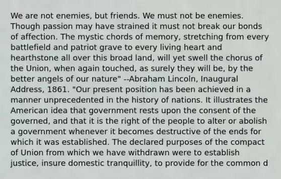 We are not enemies, but friends. We must not be enemies. Though passion may have strained it must not break our bonds of affection. The mystic chords of memory, stretching from every battlefield and patriot grave to every living heart and hearthstone all over this broad land, will yet swell the chorus of the Union, when again touched, as surely they will be, by the better angels of our nature" --Abraham Lincoln, Inaugural Address, 1861. "Our present position has been achieved in a manner unprecedented in the history of nations. It illustrates the American idea that government rests upon the consent of the governed, and that it is the right of the people to alter or abolish a government whenever it becomes destructive of the ends for which it was established. The declared purposes of the compact of Union from which we have withdrawn were to establish justice, insure domestic tranquillity, to provide for the common d