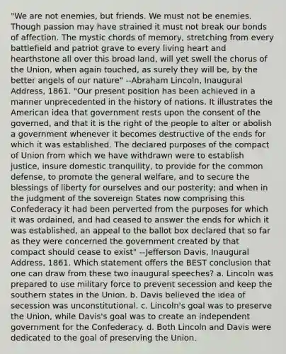 "We are not enemies, but friends. We must not be enemies. Though passion may have strained it must not break our bonds of affection. The mystic chords of memory, stretching from every battlefield and patriot grave to every living heart and hearthstone all over this broad land, will yet swell the chorus of the Union, when again touched, as surely they will be, by the better angels of our nature" --Abraham Lincoln, Inaugural Address, 1861. "Our present position has been achieved in a manner unprecedented in the history of nations. It illustrates the American idea that government rests upon the consent of the governed, and that it is the right of the people to alter or abolish a government whenever it becomes destructive of the ends for which it was established. The declared purposes of the compact of Union from which we have withdrawn were to establish justice, insure domestic tranquility, to provide for the common defense, to promote the general welfare, and to secure the blessings of liberty for ourselves and our posterity; and when in the judgment of the sovereign States now comprising this Confederacy it had been perverted from the purposes for which it was ordained, and had ceased to answer the ends for which it was established, an appeal to the ballot box declared that so far as they were concerned the government created by that compact should cease to exist" --Jefferson Davis, Inaugural Address, 1861. Which statement offers the BEST conclusion that one can draw from these two inaugural speeches? a. Lincoln was prepared to use military force to prevent secession and keep the southern states in the Union. b. Davis believed the idea of secession was unconstitutional. c. Lincoln's goal was to preserve the Union, while Davis's goal was to create an independent government for the Confederacy. d. Both Lincoln and Davis were dedicated to the goal of preserving the Union.