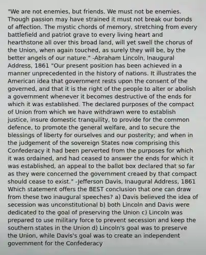 "We are not enemies, but friends. We must not be enemies. Though passion may have strained it must not break our bonds of affection. The mystic chords of memory, stretching from every battlefield and patriot grave to every living heart and hearthstone all over this broad land, will yet swell the chorus of the Union, when again touched, as surely they will be, by the better angels of our nature." -Abraham Lincoln, Inaugural Address, 1861 "Our present position has been achieved in a manner unprecedented in the history of nations. It illustrates the American idea that government rests upon the consent of the governed, and that it is the right of the people to alter or abolish a government whenever it becomes destructive of the ends for which it was established. The declared purposes of the compact of Union from which we have withdrawn were to establish justice, insure domestic tranquility, to provide for the common defence, to promote the general welfare, and to secure the blessings of liberty for ourselves and our posterity; and when in the judgement of the sovereign States now comprising this Confederacy it had been perverted from the purposes for which it was ordained, and had ceased to answer the ends for which it was established, an appeal to the ballot box declared that so far as they were concerned the government creaed by that compact should cease to exist." -Jefferson Davis, Inaugural Address, 1861 Which statement offers the BEST conclusion that one can draw from these two inaugural speeches? a) Davis believed the idea of secession was unconstitutional b) both Lincoln and Davis were dedicated to the goal of preserving the Union c) Lincoln was prepared to use military force to prevent secession and keep the southern states in the Union d) Lincoln's goal was to preserve the Union, while Davis's goal was to create an independent government for the Confederacy