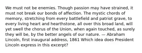 We must not be enemies. Though passion may have strained, it must not break our bonds of affection. The mystic chords of memory, stretching from every battlefield and patriot grave, to every living heart and hearthstone, all over this broad land, will yet swell the chorus of the Union, when again touched, as surely they will be, by the better angels of our nature. — Abraham Lincoln, first inaugural address, 1861 Which idea does President Lincoln express in this excerpt?