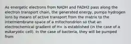 As energetic electrons from NADH and FADH2 pass along the electron transport chain, the generated energy, pumps hydrogen ions by means of active transport from the matrix to the intermembrane space of a mitochondrion so that an electrochemical gradient of H+ is established (in the case of a eukaryotic cell). In the case of bacteria, they will be pumped from