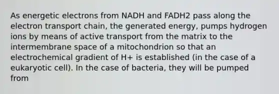 As energetic electrons from NADH and FADH2 pass along the electron transport chain, the generated energy, pumps hydrogen ions by means of active transport from the matrix to the intermembrane space of a mitochondrion so that an electrochemical gradient of H+ is established (in the case of a eukaryotic cell). In the case of bacteria, they will be pumped from