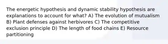 The energetic hypothesis and dynamic stability hypothesis are explanations to account for what? A) The evolution of mutualism B) Plant defenses against herbivores C) The competitive exclusion principle D) The length of food chains E) Resource partitioning