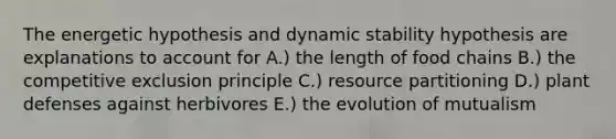 The energetic hypothesis and dynamic stability hypothesis are explanations to account for A.) the length of food chains B.) the competitive exclusion principle C.) resource partitioning D.) plant defenses against herbivores E.) the evolution of mutualism