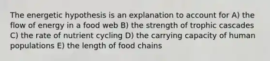 The energetic hypothesis is an explanation to account for A) the flow of energy in a food web B) the strength of trophic cascades C) the rate of nutrient cycling D) the carrying capacity of human populations E) the length of food chains