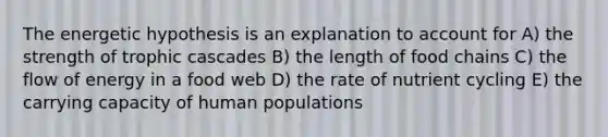 The energetic hypothesis is an explanation to account for A) the strength of trophic cascades B) the length of food chains C) the flow of energy in a food web D) the rate of nutrient cycling E) the carrying capacity of human populations