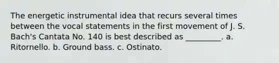 The energetic instrumental idea that recurs several times between the vocal statements in the first movement of J. S. Bach's Cantata No. 140 is best described as _________. a. Ritornello. b. Ground bass. c. Ostinato.