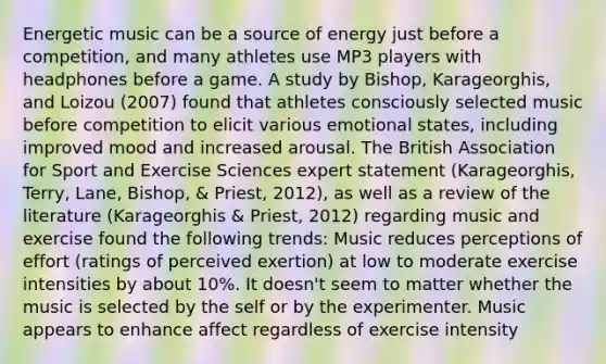 Energetic music can be a source of energy just before a competition, and many athletes use MP3 players with headphones before a game. A study by Bishop, Karageorghis, and Loizou (2007) found that athletes consciously selected music before competition to elicit various emotional states, including improved mood and increased arousal. The British Association for Sport and Exercise Sciences expert statement (Karageorghis, Terry, Lane, Bishop, & Priest, 2012), as well as a review of the literature (Karageorghis & Priest, 2012) regarding music and exercise found the following trends: Music reduces perceptions of effort (ratings of perceived exertion) at low to moderate exercise intensities by about 10%. It doesn't seem to matter whether the music is selected by the self or by the experimenter. Music appears to enhance affect regardless of exercise intensity