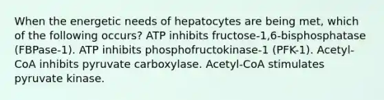 When the energetic needs of hepatocytes are being met, which of the following occurs? ATP inhibits fructose-1,6-bisphosphatase (FBPase-1). ATP inhibits phosphofructokinase-1 (PFK-1). Acetyl-CoA inhibits pyruvate carboxylase. Acetyl-CoA stimulates pyruvate kinase.