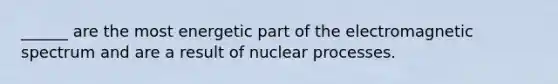 ______ are the most energetic part of the electromagnetic spectrum and are a result of nuclear processes.