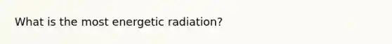 What is the most energetic radiation?