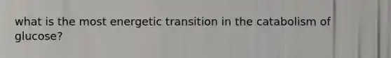 what is the most energetic transition in the catabolism of glucose?