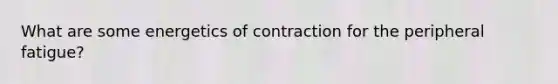 What are some energetics of contraction for the peripheral fatigue?