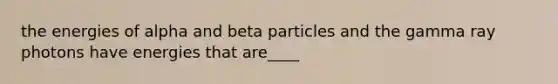 the energies of alpha and beta particles and the gamma ray photons have energies that are____