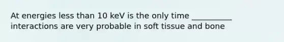 At energies less than 10 keV is the only time __________ interactions are very probable in soft tissue and bone