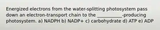 Energized electrons from the water-splitting photosystem pass down an electron-transport chain to the ___________-producing photosystem. a) NADPH b) NADP+ c) carbohydrate d) ATP e) ADP