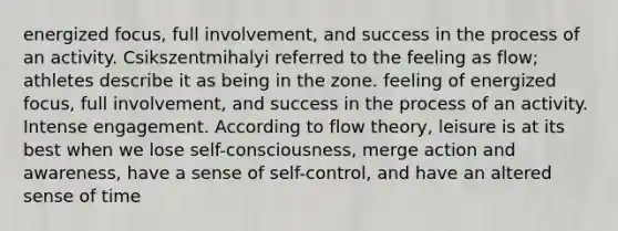 energized focus, full involvement, and success in the process of an activity. Csikszentmihalyi referred to the feeling as flow; athletes describe it as being in the zone. feeling of energized focus, full involvement, and success in the process of an activity. Intense engagement. According to flow theory, leisure is at its best when we lose self-consciousness, merge action and awareness, have a sense of self-control, and have an altered sense of time