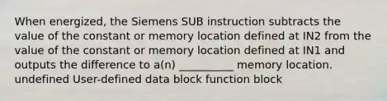 When energized, the Siemens SUB instruction subtracts the value of the constant or memory location defined at IN2 from the value of the constant or memory location defined at IN1 and outputs the difference to a(n) __________ memory location. undefined User-defined data block function block