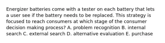 Energizer batteries come with a tester on each battery that lets a user see if the battery needs to be replaced. This strategy is focused to reach consumers at which stage of the consumer decision making process? A. problem recognition B. internal search C. external search D. alternative evaluation E. purchase