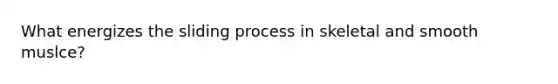 What energizes the sliding process in skeletal and smooth muslce?