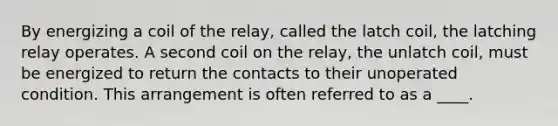 By energizing a coil of the relay, called the latch coil, the latching relay operates. A second coil on the relay, the unlatch coil, must be energized to return the contacts to their unoperated condition. This arrangement is often referred to as a ____.