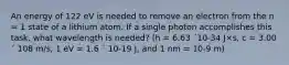 An energy of 122 eV is needed to remove an electron from the n = 1 state of a lithium atom. If a single photon accomplishes this task, what wavelength is needed? (h = 6.63 ´10-34 J×s, c = 3.00 ´ 108 m/s, 1 eV = 1.6 ´ 10-19 J, and 1 nm = 10-9 m)