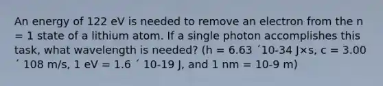 An energy of 122 eV is needed to remove an electron from the n = 1 state of a lithium atom. If a single photon accomplishes this task, what wavelength is needed? (h = 6.63 ´10-34 J×s, c = 3.00 ´ 108 m/s, 1 eV = 1.6 ´ 10-19 J, and 1 nm = 10-9 m)