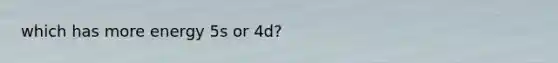 which has more energy 5s or 4d?