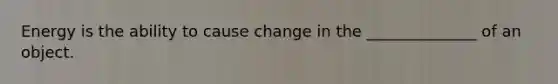 Energy is the ability to cause change in the ______________ of an object.