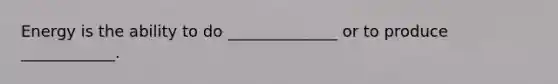 Energy is the ability to do ______________ or to produce ____________.