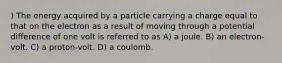 ) The energy acquired by a particle carrying a charge equal to that on the electron as a result of moving through a potential difference of one volt is referred to as A) a joule. B) an electron-volt. C) a proton-volt. D) a coulomb.