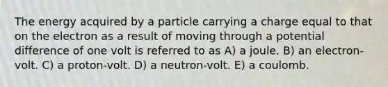 The energy acquired by a particle carrying a charge equal to that on the electron as a result of moving through a potential difference of one volt is referred to as A) a joule. B) an electron-volt. C) a proton-volt. D) a neutron-volt. E) a coulomb.