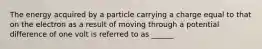 The energy acquired by a particle carrying a charge equal to that on the electron as a result of moving through a potential difference of one volt is referred to as ______