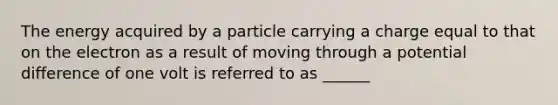 The energy acquired by a particle carrying a charge equal to that on the electron as a result of moving through a potential difference of one volt is referred to as ______