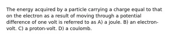 The energy acquired by a particle carrying a charge equal to that on the electron as a result of moving through a potential difference of one volt is referred to as A) a joule. B) an electron-volt. C) a proton-volt. D) a coulomb.