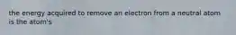 the energy acquired to remove an electron from a neutral atom is the atom's