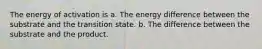 The energy of activation is a. The energy difference between the substrate and the transition state. b. The difference between the substrate and the product.