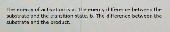 The energy of activation is a. The energy difference between the substrate and the transition state. b. The difference between the substrate and the product.