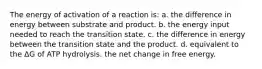 The energy of activation of a reaction is: a. the difference in energy between substrate and product. b. the energy input needed to reach the transition state. c. the difference in energy between the transition state and the product. d. equivalent to the ΔG of ATP hydrolysis. the net change in free energy.