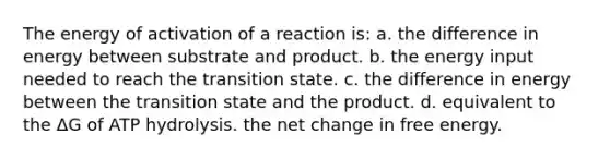 The energy of activation of a reaction is: a. the difference in energy between substrate and product. b. the energy input needed to reach the transition state. c. the difference in energy between the transition state and the product. d. equivalent to the ΔG of ATP hydrolysis. the net change in free energy.