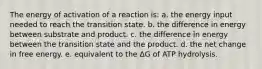 The energy of activation of a reaction is: a. the energy input needed to reach the transition state. b. the difference in energy between substrate and product. c. the difference in energy between the transition state and the product. d. the net change in free energy. e. equivalent to the ΔG of ATP hydrolysis.