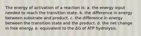 The energy of activation of a reaction is: a. the energy input needed to reach the transition state. b. the difference in energy between substrate and product. c. the difference in energy between the transition state and the product. d. the net change in free energy. e. equivalent to the ΔG of ATP hydrolysis.