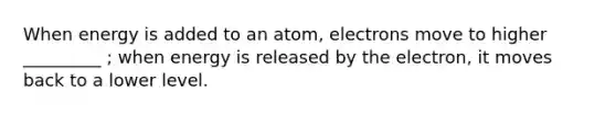 When energy is added to an atom, electrons move to higher _________ ; when energy is released by the electron, it moves back to a lower level.