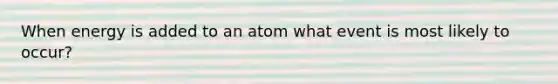 When energy is added to an atom what event is most likely to occur?