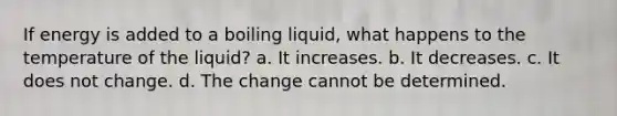 If energy is added to a boiling liquid, what happens to the temperature of the liquid? a. It increases. b. It decreases. c. It does not change. d. The change cannot be determined.