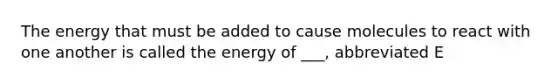 The energy that must be added to cause molecules to react with one another is called the energy of ___, abbreviated E