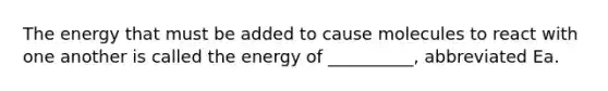 The energy that must be added to cause molecules to react with one another is called the energy of __________, abbreviated Ea.