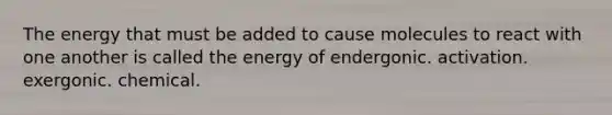 The energy that must be added to cause molecules to react with one another is called the energy of endergonic. activation. exergonic. chemical.