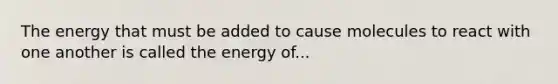 The energy that must be added to cause molecules to react with one another is called the energy of...